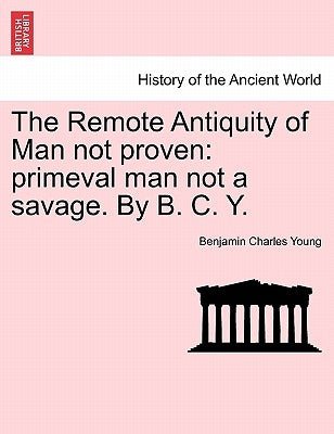 The Remote Antiquity of Man Not Proven: Primeval Man Not a Savage. by B. C. Y. by Young, Benjamin Charles