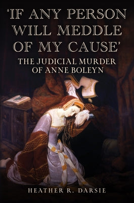 'If Any Person Will Meddle of My Cause': The Judicial Murder of Anne Boleyn by Darsie, Heather R.