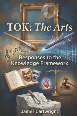 Tok: The Arts: Responses to the Knowledge Framework by Cartwright, James