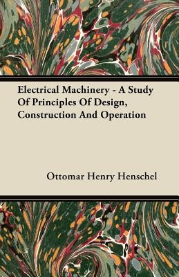 Electrical Machinery - A Study Of Principles Of Design, Construction And Operation by Henschel, Ottomar Henry