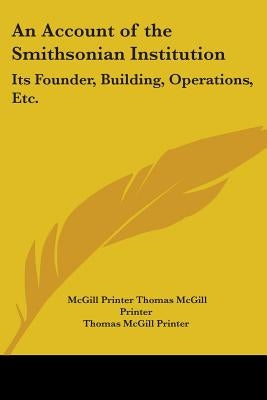 An Account of the Smithsonian Institution: Its Founder, Building, Operations, Etc. by Thomas McGill Printer, McGill Printer