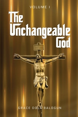 The Unchangeable God Volume I by Balogun, Grace Dola