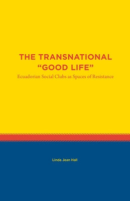 The Transnational Good Life: Ecuadorian Social Clubs as Spaces of Resistance by Hall, Linda Jean