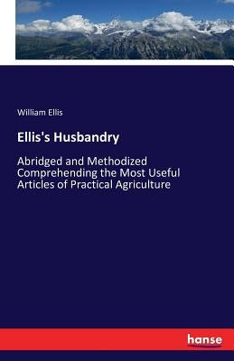 Ellis's Husbandry: Abridged and Methodized Comprehending the Most Useful Articles of Practical Agriculture by Ellis, William