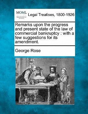 Remarks Upon the Progress and Present State of the Law of Commercial Bankruptcy: With a Few Suggestions for Its Amendment. by Rose, George