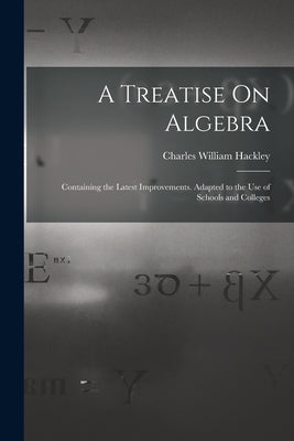 A Treatise On Algebra: Containing the Latest Improvements. Adapted to the Use of Schools and Colleges by Hackley, Charles William