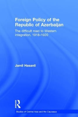 Foreign Policy of the Republic of Azerbaijan: The Difficult Road to Western Integration, 1918-1920 by Hasanli, Jamil