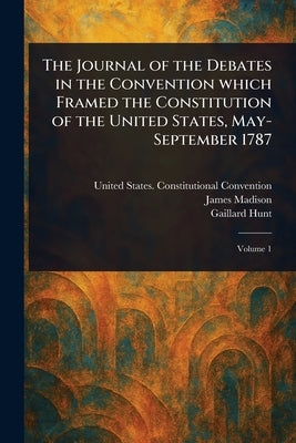 The Journal of the Debates in the Convention Which Framed the Constitution of the United States, May-September 1787 by Convention, United States Constituti