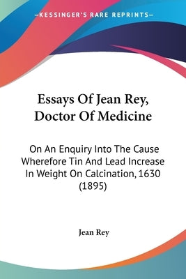 Essays Of Jean Rey, Doctor Of Medicine: On An Enquiry Into The Cause Wherefore Tin And Lead Increase In Weight On Calcination, 1630 (1895) by Rey, Jean