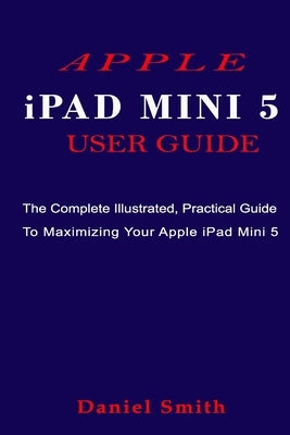 APPLE iPAD MINI 5 USER GUIDE: The Complete Illustrated, Practical Guide to Maximizing Your Apple iPad Mini 5 by Smith, Daniel