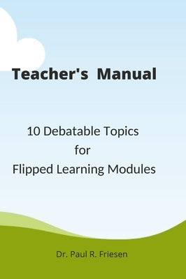 A Teacher's Manual - 10 Debatable Topic for Flipped Learning Classes: Only the teacher's manual of the larger published book - 10 Debatable Topic for by Friesen, Paul R.