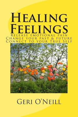 Healing Feelings: Release emotional pain-Undo negative programming-Change your past & future-Connect to your True Self by O'Neill, Geri
