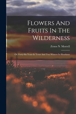 Flowers And Fruits In The Wilderness: Or, Forty-six Years In Texas And Two Winters In Honduras by Zenos N Morrell (1803-1883 )