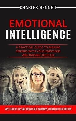 Emotional Intelligence: A Practical Guide to Making Friends With Your Emotions and Raising Your Eq (Most Effective Tips and Tricks on Self Awareness, by Bennett, Charles