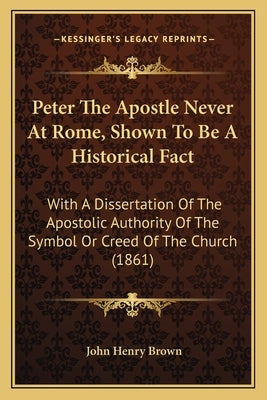 Peter The Apostle Never At Rome, Shown To Be A Historical Fact: With A Dissertation Of The Apostolic Authority Of The Symbol Or Creed Of The Church (1 by Brown, John Henry