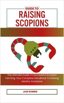 Guide to Raising Scopions: The Ultimate Guide To Successful Scorpion Farming: Your Complete Handbook To Raising Healthy Scorpions by Robbin, Jase