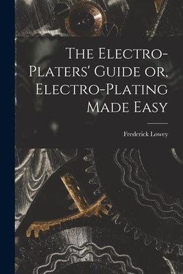 The Electro-Platers' Guide or, Electro-Plating Made Easy by Frederick Lowey