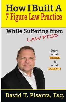 How I Built A 7 Figure Law Practice: While Suffering From "LAW PTSD" by Pisarra, David T.