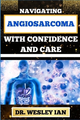 Navigating Angiosarcoma with Confidence and Care: Empowering Strategies For Confronting Cancer Head-On With Ease And Support For Healing And Holistic by Ian, Wesley