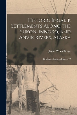 Historic Ingalik Settlements Along the Yukon, Innoko, and Anvik Rivers, Alaska: Fieldiana, Anthropology, v. 72 by Vanstone, James W.