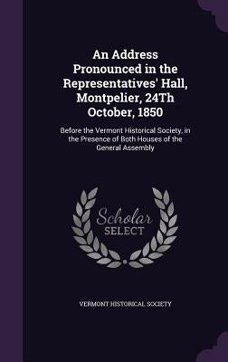 An Address Pronounced in the Representatives' Hall, Montpelier, 24Th October, 1850: Before the Vermont Historical Society, in the Presence of Both Hou by Vermont Historical Society