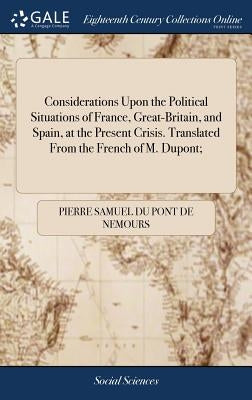 Considerations Upon the Political Situations of France, Great-Britain, and Spain, at the Present Crisis. Translated From the French of M. Dupont; by Du Pont De Nemours, Pierre Samuel