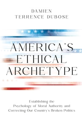 America's Ethical Archetype: Establishing the Psychology of Moral Authority and Correcting Our Country's Broken Politics by Dubose, Damien
