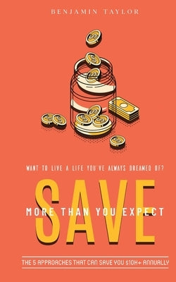 SAVE More Than You Expect: The 5 Approaches That Can Save You $10K+ Annually: The 5 Approaches That Can Help You Save $10K+ Annually by Taylor, Benjamin