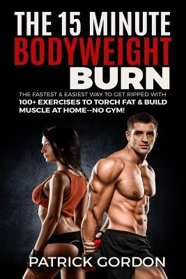 The 15 Minute Bodyweight Burn: 100+ Exercises to Torch Fat & Build Muscle. The Fastest & Easiest Way to Get Ripped at Home--No Gym! Build the Ultimat by Gordon, Patrick