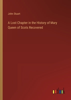 A Lost Chapter in the History of Mary Queen of Scots Recovered by Stuart, John