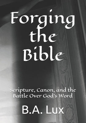 Forging the Bible: Scripture, Canon, and the Battle Over God's Word by Lux, B. a.