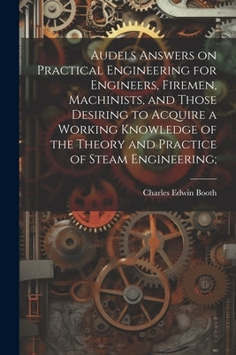Audels Answers on Practical Engineering for Engineers, Firemen, Machinists, and Those Desiring to Acquire a Working Knowledge of the Theory and Practi by [Booth, Charles Edwin] 1849-