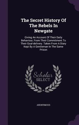 The Secret History Of The Rebels In Newgate: Giving An Account Of Their Daily Behaviour, From Their Commitment To Their Goal-delivery. Taken From A Di by Anonymous