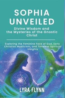 Sophia Unveiled: Divine Wisdom and the Mysteries of the Gnostic Christ: Exploring the Feminine Face of God, Early Christian Mysticism, by Flynn, Lyra