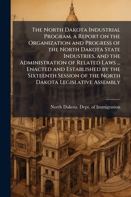 The North Dakota Industrial Program. a Report on the Organization and Progress of the North Dakota State Industries, and the Administration of Related by North Dakota Dept of Immigration