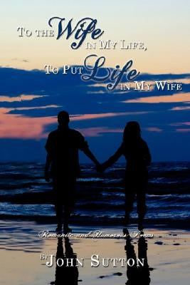 To the Wife in My Life, to Put Life in My Wife: Romantic and Humorous Poems by Sutton, John