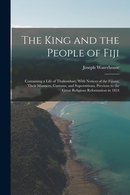 The King and the People of Fiji: Containing a Life of Thakombau; With Notices of the Fijians, Their Manners, Customs, and Superstitions, Previous to t by Waterhouse, Joseph
