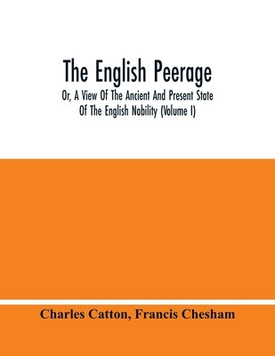The English Peerage; Or, A View Of The Ancient And Present State Of The English Nobility (Volume I) by Catton, Charles