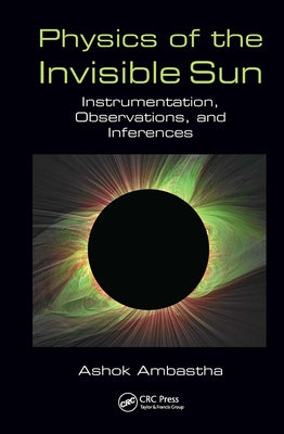 Physics of the Invisible Sun: Instrumentation, Observations, and Inferences by Ambastha, Ashok