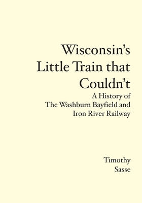 Wisconsin's Little Train that Couldn't: A History of The Washburn Bayfield and Iron River Railway by Sasse, Timothy