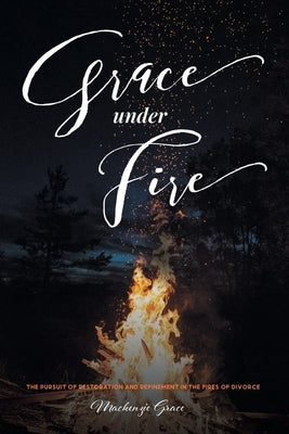 Grace under Fire: The Pursuit of Restoration and Refinement in the Fires of Divorce by Grace, MacKenzie