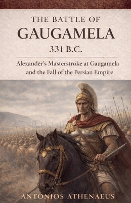 The Battle of Gaugamela 331 B.C.: Alexander's Operational Command and the Collapse of Persian Empire by Athenaeus, Antonios