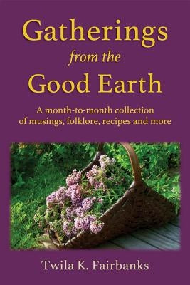 Gatherings from the Good Earth: A month-to-month collection of musings, folklore, recipes and more by Fairbanks, Twila K.
