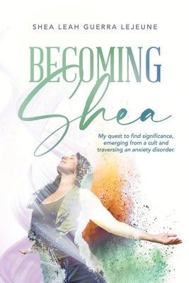 Becoming Shea: My quest to find significance, emerging from a cult and traversing an anxiety disorder. by LeJeune, Shea Leah Guerra