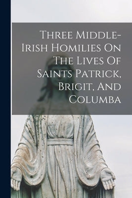 Three Middle-irish Homilies On The Lives Of Saints Patrick, Brigit, And Columba by Anonymous