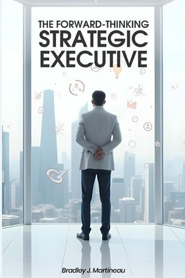 The Forward-Thinking Strategic Executive by Martineau, Bradley J.