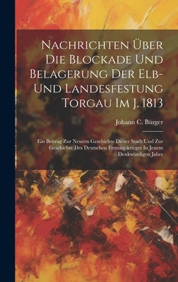 Nachrichten Über Die Blockade Und Belagerung Der Elb- Und Landesfestung Torgau Im J. 1813: Ein Beitrag Zur Neuern Geschichte Dieser Stadt Und Zur Gesc by Bürger, Johann C.