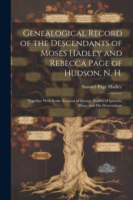 Genealogical Record of the Descendants of Moses Hadley and Rebecca Page of Hudson, N. H.: Together With Some Account of George Hadley of Ipswich, Mass by Hadley, Samuel Page