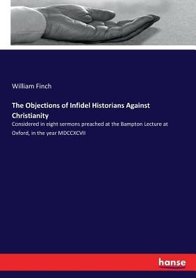The Objections of Infidel Historians Against Christianity: Considered in eight sermons preached at the Bampton Lecture at Oxford, in the year MDCCXCVI by Finch, William