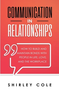 Communication In Relationships: How To Build And Maintain Bonds With People In Life, Love, And The Workplace by Cole, Shirley